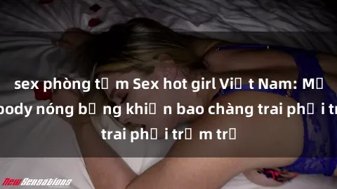 sex phòng tắm Sex hot girl Việt Nam: Mặt xinh, body nóng bỏng khiến bao chàng trai phải trầm trồ