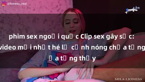 phim sex ngoại quốc Clip sex gây sốc: Loạt video mới nhất hé lộ cảnh nóng chưa từng thấy
