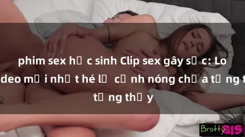 phim sex học sinh Clip sex gây sốc: Loạt video mới nhất hé lộ cảnh nóng chưa từng thấy