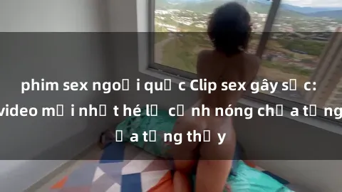 phim sex ngoại quốc Clip sex gây sốc: Loạt video mới nhất hé lộ cảnh nóng chưa từng thấy