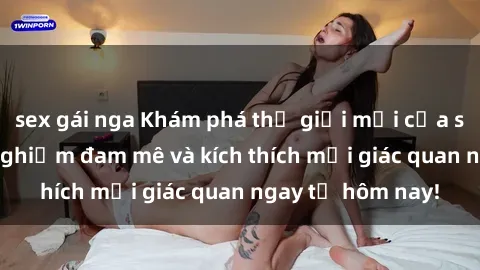 sex gái nga Khám phá thế giới mới của sex online: trải nghiệm đam mê và kích thích mọi giác quan ngay từ hôm nay!