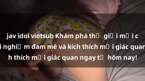 jav idol vietsub Khám phá thế giới mới của sex online: trải nghiệm đam mê và kích thích mọi giác quan ngay từ hôm nay!