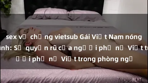 sex vợ chồng vietsub Gái Việt Nam nóng bỏng khi làm tình: Sự quyến rũ của người phụ nữ Việt trong phòng ngủ