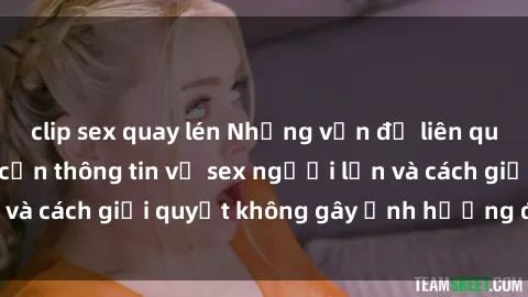 clip sex quay lén Những vấn đề liên quan đến việc tiếp cận thông tin về sex người lớn và cách giải quyết không gây ảnh hưởng đến trẻ em