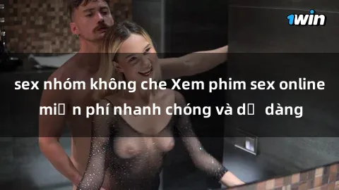 sex nhóm không che Xem phim sex online miễn phí nhanh chóng và dễ dàng