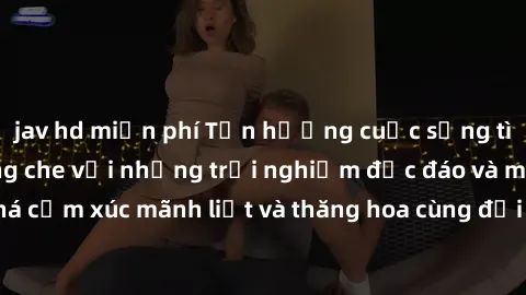 jav hd miễn phí Tận hưởng cuộc sống tình dục online không che với những trải nghiệm độc đáo và mới lạ. Khám phá cảm xúc mãnh liệt và thăng hoa cùng đối tác tại các trang web chuyên nghiệp.