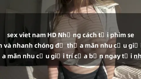 sex viet nam HD Những cách tải phim sex về máy đơn giản và nhanh chóng để thỏa mãn nhu cầu giải trí của bạn ngay tại nhà
