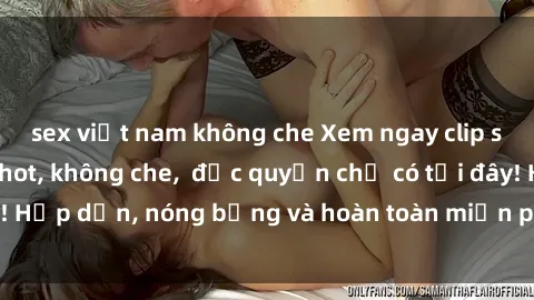 sex việt nam không che Xem ngay clip sex không che cực hot, không che,  độc quyền chỉ có tại đây! Hấp dẫn, nóng bỏng và hoàn toàn miễn phí, không thể bỏ qua!