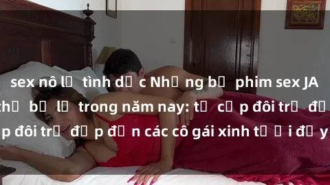 sex nô lệ tình dục Những bộ phim sex JAV hot nhất không thể bỏ lỡ trong năm nay: từ cặp đôi trẻ đẹp đến các cô gái xinh tươi đầy sức hút.