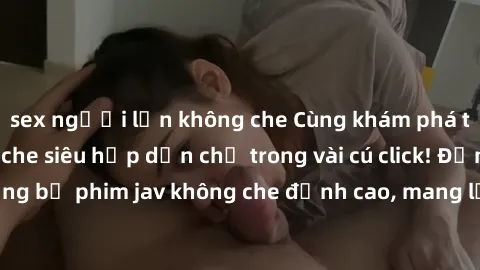 sex người lớn không che Cùng khám phá thế giới jav không che siêu hấp dẫn chỉ trong vài cú click! Đắm chìm trong những bộ phim jav không che đỉnh cao, mang lại trải nghiệm thú vị và đầy kích thích.