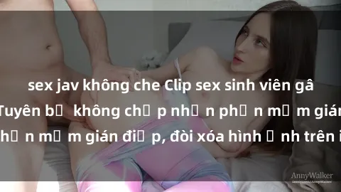 sex jav không che Clip sex sinh viên gây sốt mạng xã hội: Tuyên bố không chấp nhận phần mềm gián điệp, đòi xóa hình ảnh trên internet