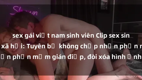 sex gái việt nam sinh viên Clip sex sinh viên gây sốt mạng xã hội: Tuyên bố không chấp nhận phần mềm gián điệp, đòi xóa hình ảnh trên internet