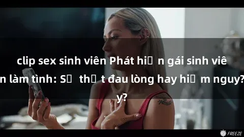 clip sex sinh viên Phát hiện gái sinh viên làm tình: Sự thật đau lòng hay hiểm nguy?