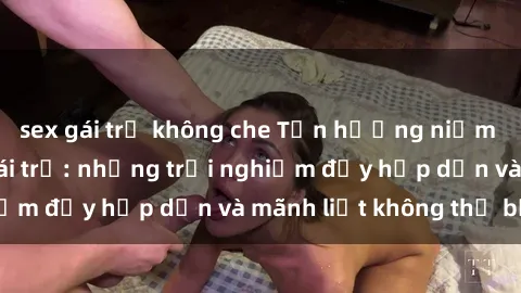 sex gái trẻ không che Tận hưởng niềm vui của sex với gái trẻ: những trải nghiệm đầy hấp dẫn và mãnh liệt không thể bỏ lỡ