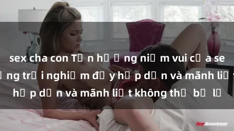 sex cha con Tận hưởng niềm vui của sex với gái trẻ: những trải nghiệm đầy hấp dẫn và mãnh liệt không thể bỏ lỡ