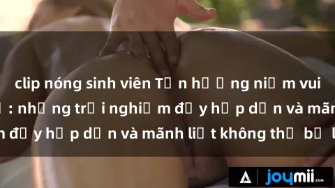 clip nóng sinh viên Tận hưởng niềm vui của sex với gái trẻ: những trải nghiệm đầy hấp dẫn và mãnh liệt không thể bỏ lỡ