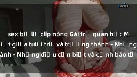 sex bị lộ clip nóng Gái trẻ quan hệ: Mối quan hệ khác biệt giữa tuổi trẻ và trưởng thành - Những điều cần biết và cảnh báo từ chuyên gia