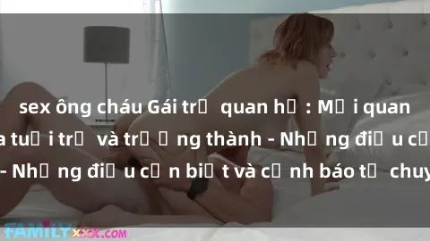 sex ông cháu Gái trẻ quan hệ: Mối quan hệ khác biệt giữa tuổi trẻ và trưởng thành - Những điều cần biết và cảnh báo từ chuyên gia