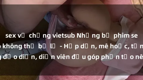 sex vợ chồng vietsub Những bộ phim sex gái già đỉnh cao không thể bỏ lỡ - Hấp dẫn, mê hoặc, từng đạo diễn, diễn viên đều góp phần tạo nên sự hấp dẫn, kích thích.