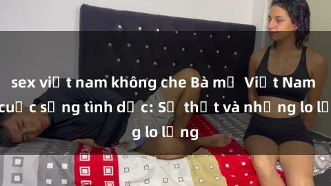 sex việt nam không che Bà mẹ Việt Nam và cuộc sống tình dục: Sự thật và những lo lắng