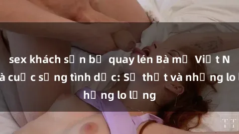 sex khách sạn bị quay lén Bà mẹ Việt Nam và cuộc sống tình dục: Sự thật và những lo lắng