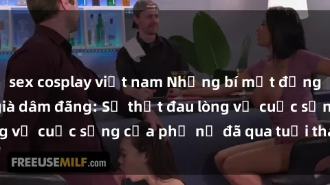 sex cosplay việt nam Những bí mật đằng sau vẻ ngoài gái già dâm đãng: Sự thật đau lòng về cuộc sống của phụ nữ đã qua tuổi thanh xuân