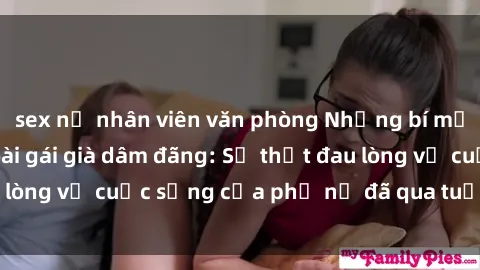 sex nữ nhân viên văn phòng Những bí mật đằng sau vẻ ngoài gái già dâm đãng: Sự thật đau lòng về cuộc sống của phụ nữ đã qua tuổi thanh xuân