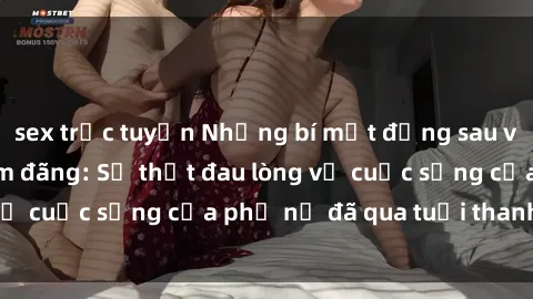 sex trực tuyến Những bí mật đằng sau vẻ ngoài gái già dâm đãng: Sự thật đau lòng về cuộc sống của phụ nữ đã qua tuổi thanh xuân