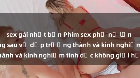 sex gái nhật bản Phim sex phụ nữ lớn tuổi: Sức hút đằng sau vẻ đẹp trưởng thành và kinh nghiệm tình dục không giới hạn