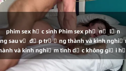 phim sex học sinh Phim sex phụ nữ lớn tuổi: Sức hút đằng sau vẻ đẹp trưởng thành và kinh nghiệm tình dục không giới hạn