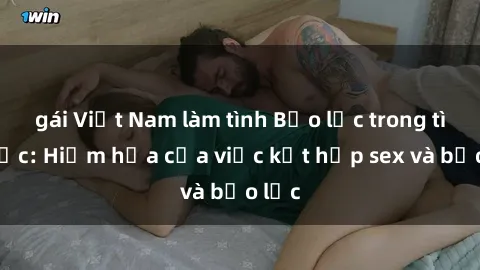 gái Việt Nam làm tình Bạo lực trong tình dục: Hiểm họa của việc kết hợp sex và bạo lực