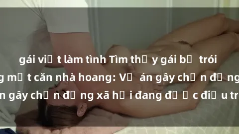 gái việt làm tình Tìm thấy gái bị trói và bị hiếp dâm trong một căn nhà hoang: Vụ án gây chấn động xã hội đang được điều tra vào.