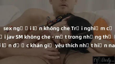 sex người lớn không che Trải nghiệm cảm xúc thăng hoa với jav SM không che - một trong những thể loại phim người lớn được khán giả yêu thích nhất hiện nay. Đảm bảo đem lại sự hấp dẫn, kích thích tối đ