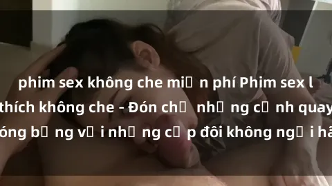 phim sex không che miễn phí Phim sex loạn luân đầy kích thích không che - Đón chờ những cảnh quay nóng bỏng với những cặp đôi không ngại hãm hiếp gia đình trong lòng