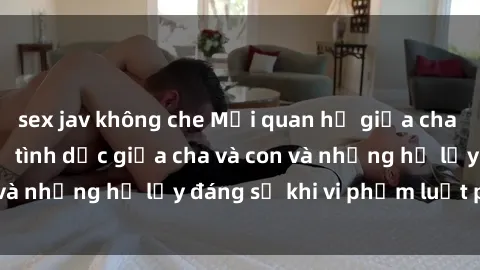 sex jav không che Mối quan hệ giữa cha và con: Sự thật về tình dục giữa cha và con và những hệ lụy đáng sợ khi vi phạm luật pháp.