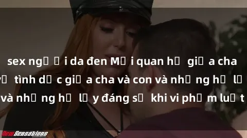 sex người da đen Mối quan hệ giữa cha và con: Sự thật về tình dục giữa cha và con và những hệ lụy đáng sợ khi vi phạm luật pháp.