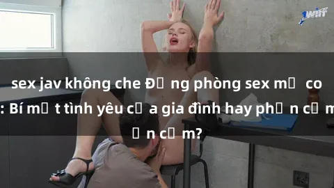 sex jav không che Động phòng sex mẹ con: Bí mật tình yêu của gia đình hay phản cảm?