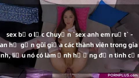 sex bạo lực Chuyện `sex anh em ruột` - Đề cập đến quan hệ gần gũi giữa các thành viên trong gia đình, liệu nó có làm ảnh hưởng đến tình cảm gia đình hay không?