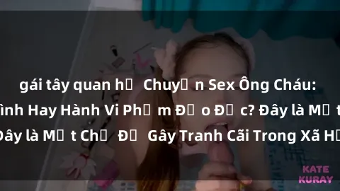 gái tây quan hệ Chuyện Sex Ông Cháu: Mối Quan Hệ Gia Đình Hay Hành Vi Phạm Đạo Đức? Đây là Một Chủ Đề Gây Tranh Cãi Trong Xã Hội Hiện Nay.