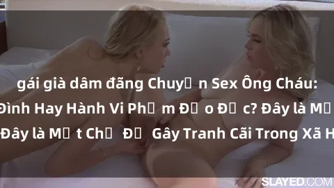 gái già dâm đãng Chuyện Sex Ông Cháu: Mối Quan Hệ Gia Đình Hay Hành Vi Phạm Đạo Đức? Đây là Một Chủ Đề Gây Tranh Cãi Trong Xã Hội Hiện Nay.