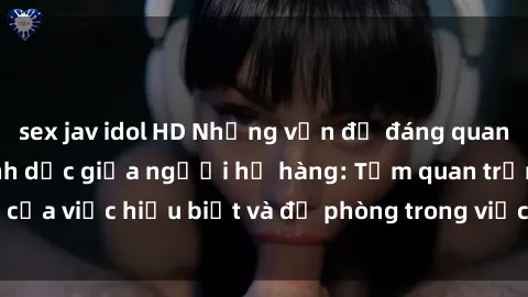 sex jav idol HD Những vấn đề đáng quan tâm về quan hệ tình dục giữa người họ hàng: Tầm quan trọng của việc hiểu biết và đề phòng trong việc tiếp xúc trong gia đình.