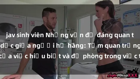jav sinh viên Những vấn đề đáng quan tâm về quan hệ tình dục giữa người họ hàng: Tầm quan trọng của việc hiểu biết và đề phòng trong việc tiếp xúc trong gia đình.