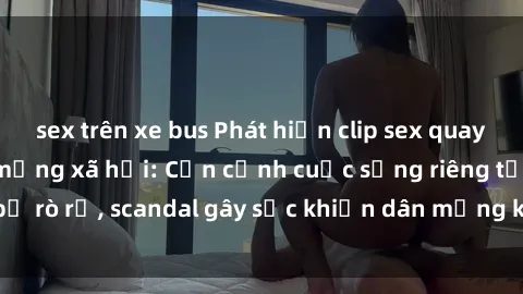 sex trên xe bus Phát hiện clip sex quay lén hot nhất trên mạng xã hội: Cận cảnh cuộc sống riêng tư bị rò rỉ, scandal gây sốc khiến dân mạng không khỏi bàng hoàng
