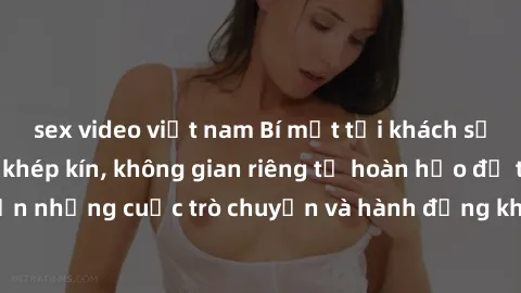 sex video việt nam Bí mật tại khách sạn: Phòng quay lén khép kín, không gian riêng tư hoàn hảo để thực hiện những cuộc trò chuyện và hành động không bị người khác phát hiện.