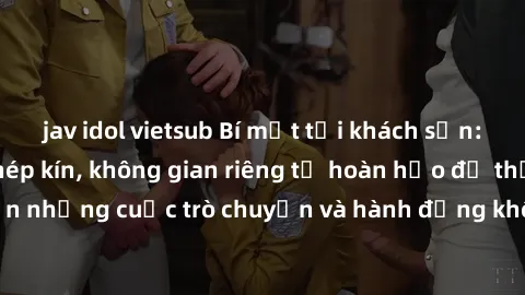 jav idol vietsub Bí mật tại khách sạn: Phòng quay lén khép kín, không gian riêng tư hoàn hảo để thực hiện những cuộc trò chuyện và hành động không bị người khác phát hiện.