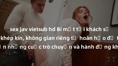 sex jav vietsub hd Bí mật tại khách sạn: Phòng quay lén khép kín, không gian riêng tư hoàn hảo để thực hiện những cuộc trò chuyện và hành động không bị người khác phát hiện.
