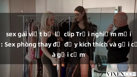 sex gái việt bị lộ clip Trải nghiệm mới lạ: Sex phòng thay đồ đầy kích thích và gợi cảm
