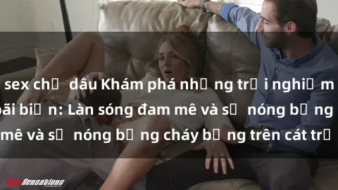 sex chị dâu Khám phá những trải nghiệm độc đáo tại sex bãi biển: Làn sóng đam mê và sự nóng bỏng cháy bỏng trên cát trắng