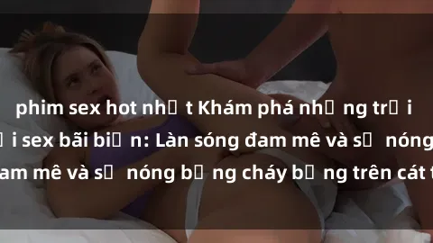 phim sex hot nhất Khám phá những trải nghiệm độc đáo tại sex bãi biển: Làn sóng đam mê và sự nóng bỏng cháy bỏng trên cát trắng