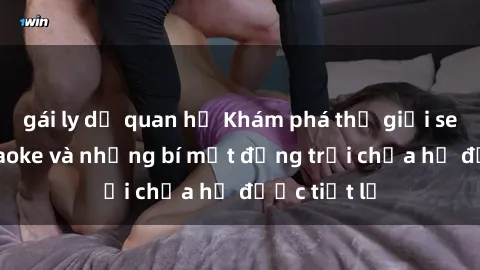 gái ly dị quan hệ Khám phá thế giới sex quán karaoke và những bí mật động trời chưa hề được tiết lộ